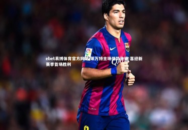 ebet易博体育官方网站-莱万特主场强势告捷 喜迎新赛季首场胜利