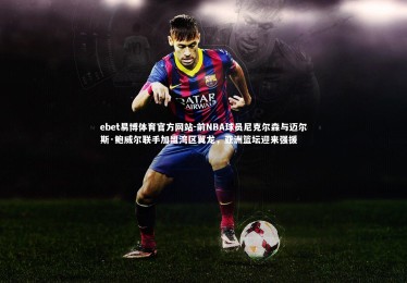 ebet易博体育官方网站-前NBA球员尼克尔森与迈尔斯·鲍威尔联手加盟湾区翼龙，亚洲篮坛迎来强援