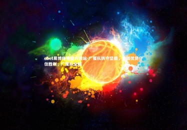 ebet易博体育官方网站-广厦队防守坚固，稳固优势守住胜利，广厦队全称