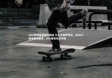 ebet易博体育官方网站-久尔杰维奇专访，以2027亚青赛为起点，U18国青矢志夺冠